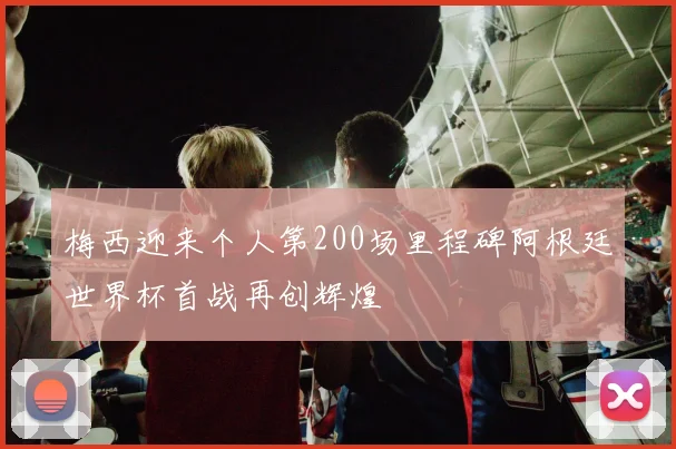 梅西迎来个人第200场里程碑阿根廷世界杯首战再创辉煌