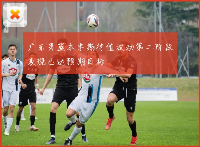 广东男篮本季期待值波动第二阶段表现已达预期目标