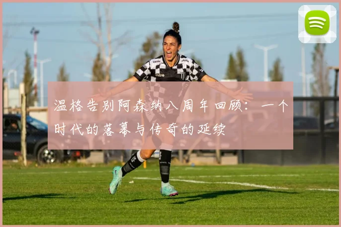 温格告别阿森纳八周年回顾：一个时代的落幕与传奇的延续