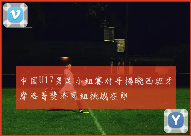 中国U17男足小组赛对手揭晓西班牙摩洛哥斐济同组挑战在即