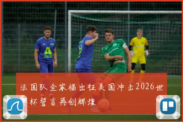 法国队全家福出征美国冲击2026世界杯誓言再创辉煌