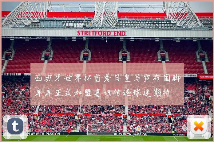 西班牙世界杯首秀日皇马宣布国脚库库正式加盟喜讯传递球迷期待