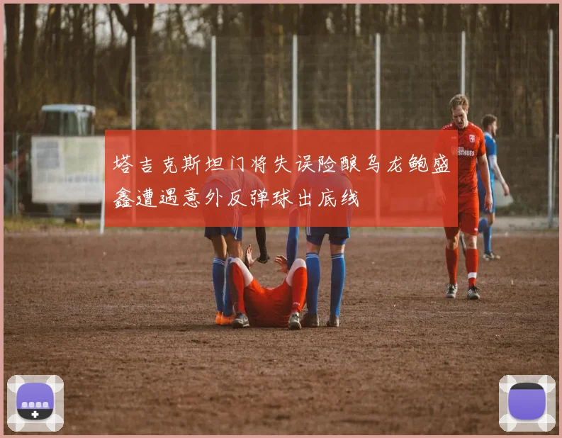 塔吉克斯坦门将失误险酿乌龙鲍盛鑫遭遇意外反弹球出底线