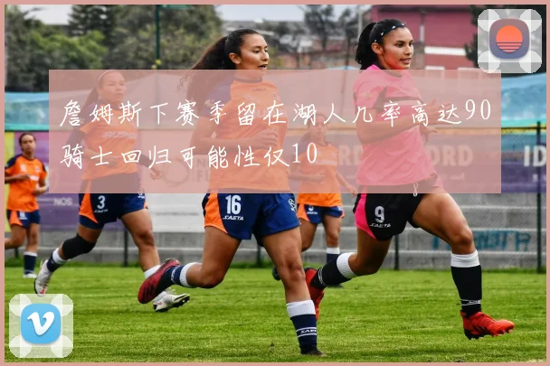 詹姆斯下赛季留在湖人几率高达90骑士回归可能性仅10