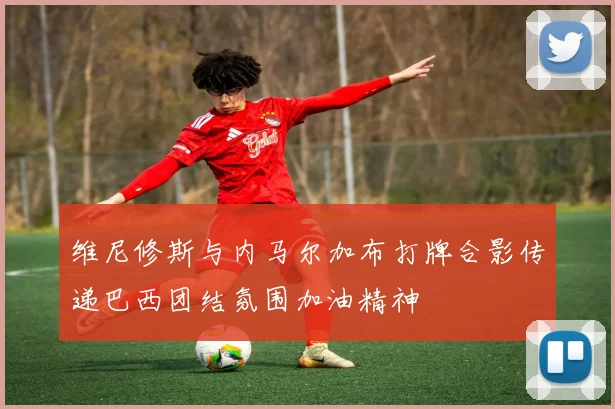 维尼修斯与内马尔加布打牌合影传递巴西团结氛围加油精神