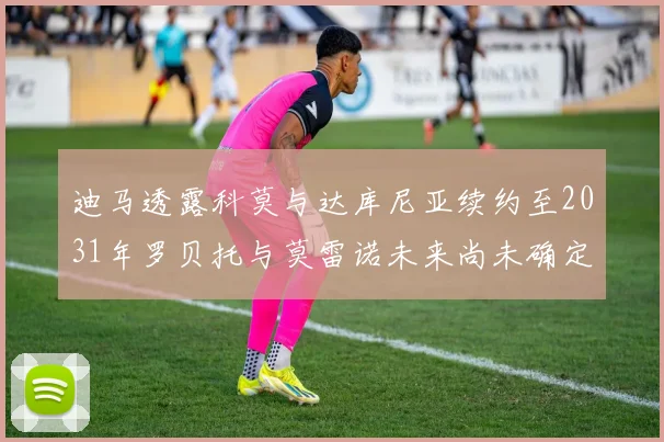 迪马透露科莫与达库尼亚续约至2031年罗贝托与莫雷诺未来尚未确定