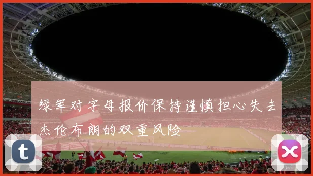 绿军对字母报价保持谨慎担心失去杰伦布朗的双重风险