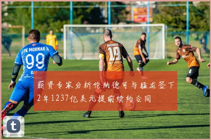 薪资专家分析伦纳德可与猛龙签下2年1237亿美元提前续约合同