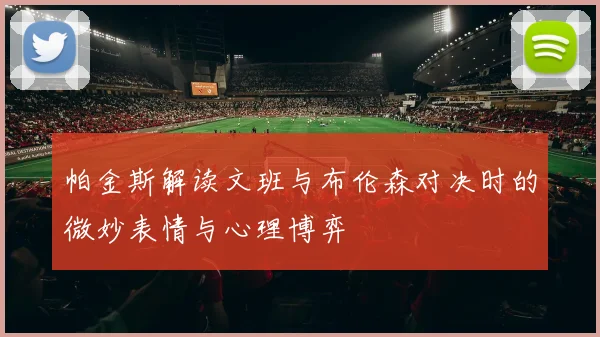 帕金斯解读文班与布伦森对决时的微妙表情与心理博弈