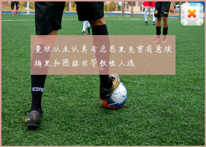 曼联从未认真考虑恩里克曾有意埃梅里和图赫尔等教练人选