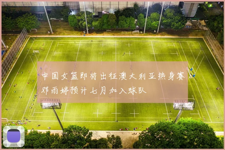 中国女篮即将出征澳大利亚热身赛邓雨婷预计七月加入球队