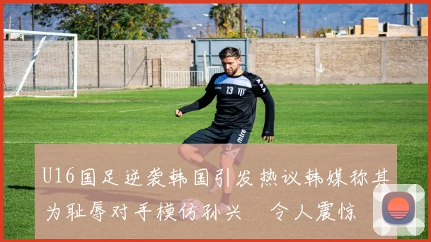 U16国足逆袭韩国引发热议韩媒称其为耻辱对手模仿孙兴慜令人震惊
