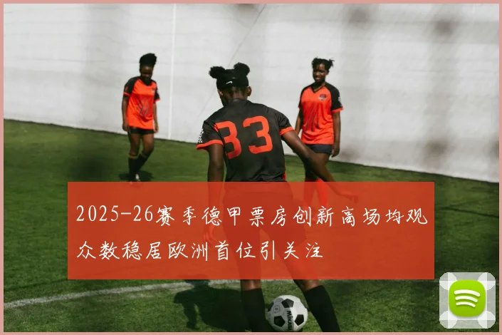 2025-26赛季德甲票房创新高场均观众数稳居欧洲首位引关注