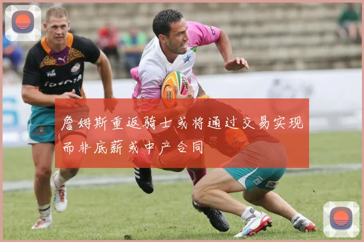 詹姆斯重返骑士或将通过交易实现而非底薪或中产合同