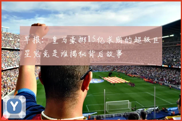 早报：皇马豪掷15亿求购的超级巨星究竟是谁揭秘背后故事