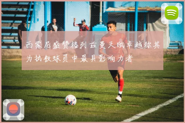 西蒙尼盛赞格列兹曼天赋卓越称其为执教球员中最具影响力者
