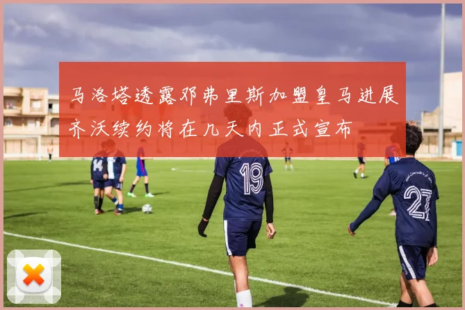 马洛塔透露邓弗里斯加盟皇马进展齐沃续约将在几天内正式宣布