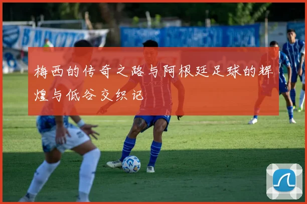 梅西的传奇之路与阿根廷足球的辉煌与低谷交织记
