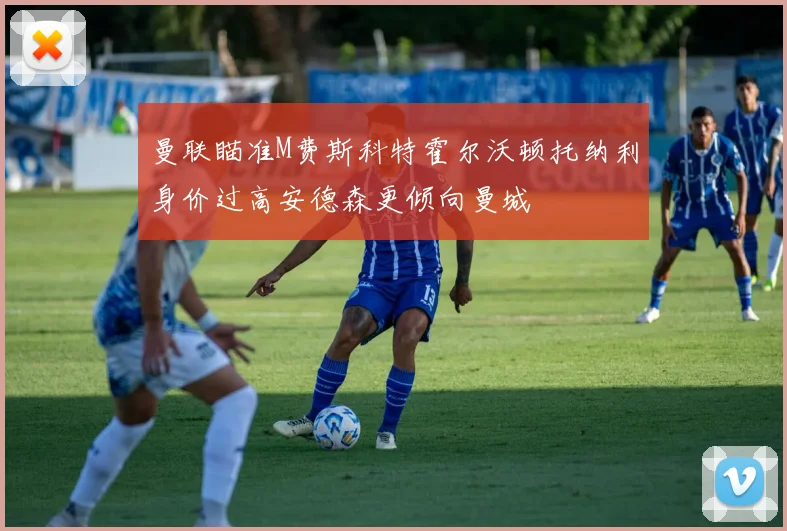 曼联瞄准M费斯科特霍尔沃顿托纳利身价过高安德森更倾向曼城