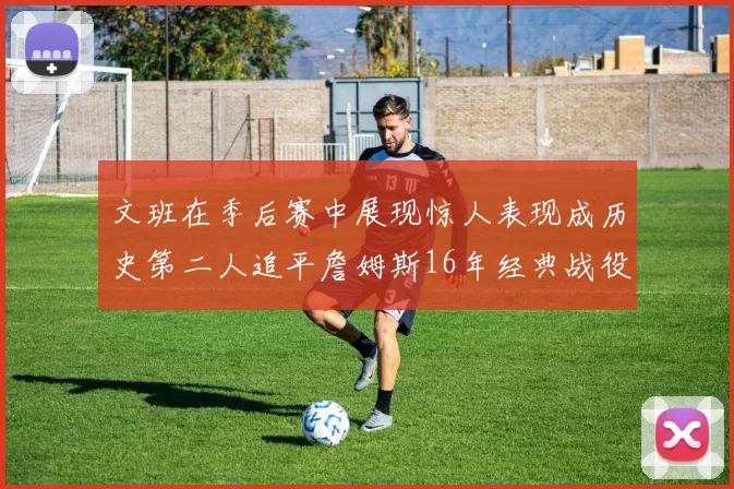文班在季后赛中展现惊人表现成历史第二人追平詹姆斯16年经典战役记录