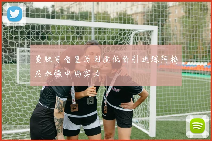 曼联可借皇马困境低价引进琼阿梅尼加强中场实力