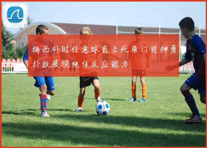 梅西补时任意球直击死角门将神勇扑救展现绝佳反应能力